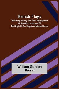 Cover image for British Flags: Their Early History, and Their Development at Sea With an Account of the Origin of the Flag as a National Device