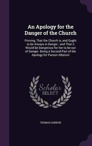 An Apology for the Danger of the Church: Proving, That the Church Is, and Ought to Be Always in Danger; And That It Would Be Dangerous for Her to Be Out of Danger. Being a Second Part of the Apology for Parson Alberoni