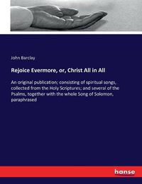 Cover image for Rejoice Evermore, or, Christ All in All: An original publication; consisting of spiritual songs, collected from the Holy Scriptures; and several of the Psalms, together with the whole Song of Solomon, paraphrased