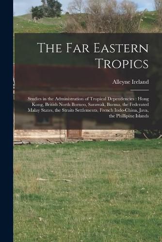 The Far Eastern Tropics: Studies in the Administration of Tropical Dependencies: Hong Kong, British North Borneo, Sarawak, Burma, the Federated Malay States, the Straits Settlements, French Indo-China, Java, the Phillipine Islands