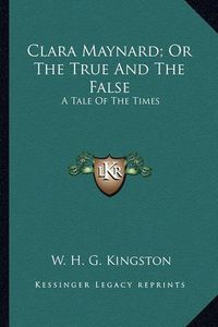 Cover image for Clara Maynard; Or the True and the False: A Tale of the Times