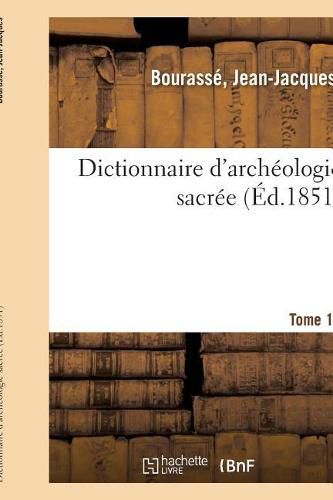 Dictionnaire d'Archeologie Sacree, Contenant, Par Ordre Alphabetique, Des Notions Sures: Et Completes Sur Les Antiquites Et Les Arts Ecclesiastiques. Tome 12