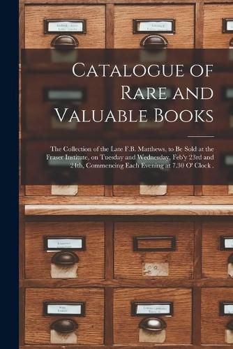 Cover image for Catalogue of Rare and Valuable Books [microform]: the Collection of the Late F.B. Matthews, to Be Sold at the Fraser Institute, on Tuesday and Wednesday, Feb'y 23rd and 24th, Commencing Each Evening at 7.30 O' Clock .