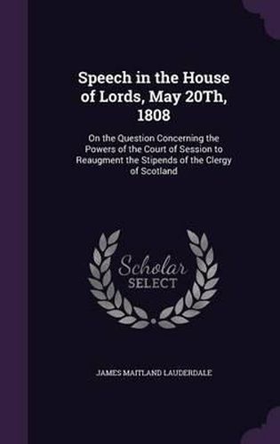 Cover image for Speech in the House of Lords, May 20th, 1808: On the Question Concerning the Powers of the Court of Session to Reaugment the Stipends of the Clergy of Scotland