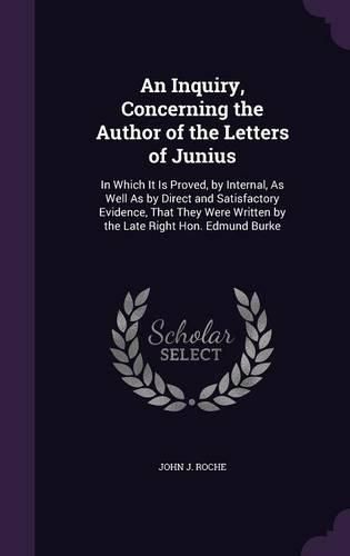 Cover image for An Inquiry, Concerning the Author of the Letters of Junius: In Which It Is Proved, by Internal, as Well as by Direct and Satisfactory Evidence, That They Were Written by the Late Right Hon. Edmund Burke
