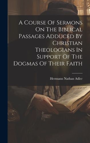 Cover image for A Course Of Sermons On The Biblical Passages Adduced By Christian Theologians In Support Of The Dogmas Of Their Faith