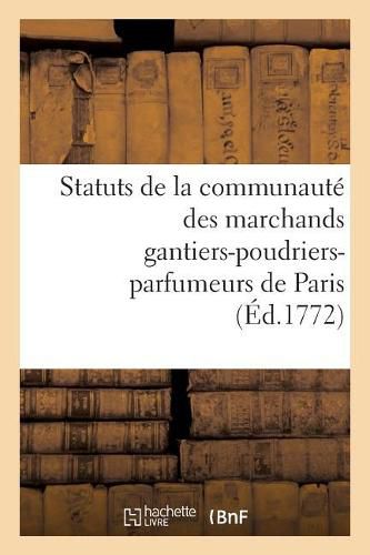 Statuts de la Communaute Des Marchands Gantiers-Poudriers-Parfumeurs de Paris Auxquels: On a Joint Un Recueil d'Ordonnances, Edits, Lettres Patentes, Declarations Du Roy, Arrets Du Conseil