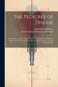 Cover image for The Pedigree of Disease; Being Six Lectures on Temperament, Idiosyncrasy and Diathesis, Delivered in the Theatre of the Royal College of Surgeons in the Session of 1881