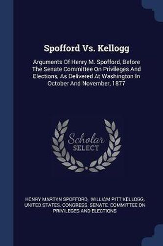 Cover image for Spofford vs. Kellogg: Arguments of Henry M. Spofford, Before the Senate Committee on Privileges and Elections, as Delivered at Washington in October and November, 1877