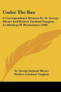 Cover image for Under the Ban: A Correspondence Between Dr. St. George Mivart and Herbert Cardinal Vaughan, Archbishop of Westminster (1900)