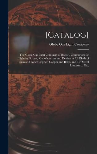 [Catalog]: the Globe Gas Light Company of Boston, Contractors for Lighting Streets, Manufacturers and Dealers in All Kinds of Plain and Fancy Copper, Copper and Brass, and Tin Street Lanterns ... Etc.