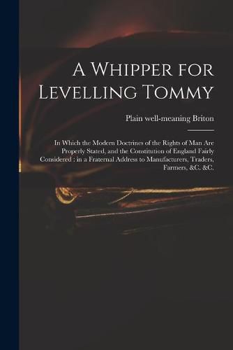 Cover image for A Whipper for Levelling Tommy: in Which the Modern Doctrines of the Rights of Man Are Properly Stated, and the Constitution of England Fairly Considered: in a Fraternal Address to Manufacturers, Traders, Farmers, &c. &c.