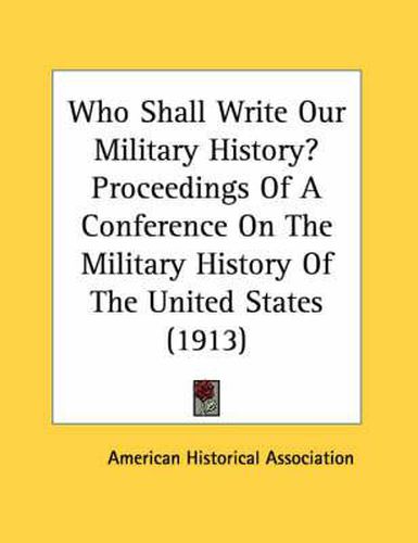 Who Shall Write Our Military History? Proceedings of a Conference on the Military History of the United States (1913)