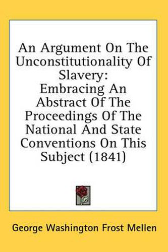 Cover image for An Argument on the Unconstitutionality of Slavery: Embracing an Abstract of the Proceedings of the National and State Conventions on This Subject (1841)