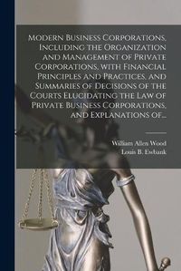 Cover image for Modern Business Corporations, Including the Organization and Management of Private Corporations, With Financial Principles and Practices, and Summaries of Decisions of the Courts Elucidating the Law of Private Business Corporations, and Explanations Of...