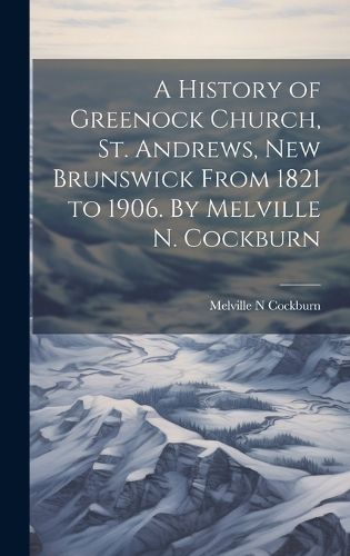 Cover image for A History of Greenock Church, St. Andrews, New Brunswick From 1821 to 1906. By Melville N. Cockburn