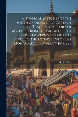 Historical Sketches of the South of India, in an Attempt to Trace the History of Mysoor, From the Origin of the Hindoo Government of That State, to the Extinction of the Mohammedan Dynasty in 1799 ..; Volume 3