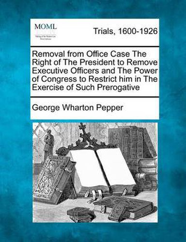 Removal from Office Case the Right of the President to Remove Executive Officers and the Power of Congress to Restrict Him in the Exercise of Such Prerogative