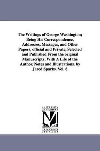 Cover image for The Writings of George Washington; Being His Correspondence, Addresses, Messages, and Other Papers, official and Private, Selected and Published From the original Manuscripts; With A Life of the Author, Notes and Illustrations. by Jared Sparks. Vol. 8