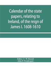 Cover image for Calendar of the state papers, relating to Ireland, of the reign of James I. 1608-1610. Preserved in Her Majesty's Public Record Office, and elsewhere