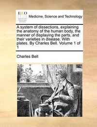 Cover image for A System of Dissections, Explaining the Anatomy of the Human Body, the Manner of Displaying the Parts, and Their Varieties in Disease. with Plates. by Charles Bell. Volume 1 of 1