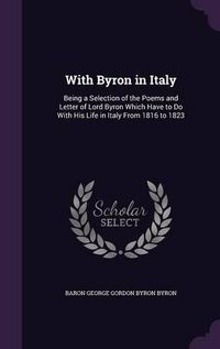 Cover image for With Byron in Italy: Being a Selection of the Poems and Letter of Lord Byron Which Have to Do with His Life in Italy from 1816 to 1823