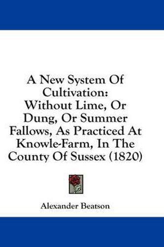 Cover image for A New System of Cultivation: Without Lime, or Dung, or Summer Fallows, as Practiced at Knowle-Farm, in the County of Sussex (1820)