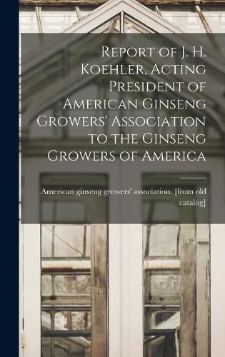 Cover image for Report of J. H. Koehler, Acting President of American Ginseng Growers' Association to the Ginseng Growers of America