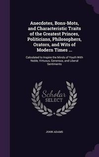 Cover image for Anecdotes, Bons-Mots, and Characteristic Traits of the Greatest Princes, Politicians, Philosophers, Orators, and Wits of Modern Times ...: Calculated to Inspire the Minds of Youth with Noble, Virtuous, Generous, and Liberal Sentiments