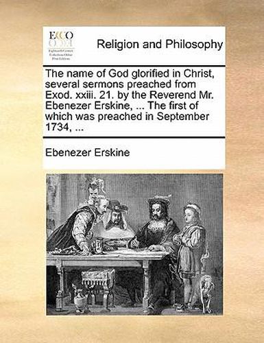 Cover image for The Name of God Glorified in Christ, Several Sermons Preached from Exod. XXIII. 21. by the Reverend Mr. Ebenezer Erskine, ... the First of Which Was Preached in September 1734, ...