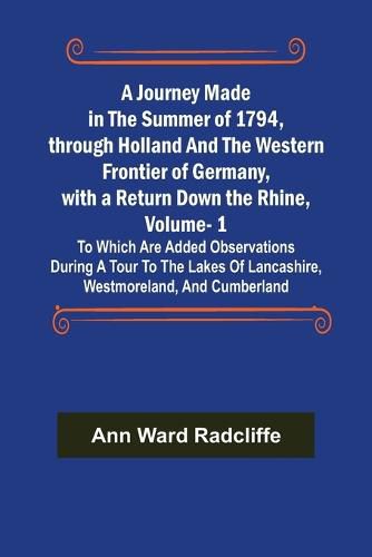 A Journey Made in the Summer of 1794, through Holland and the Western Frontier of Germany, with a Return Down the Rhine, Vol. 1; To Which Are Added Observations during a Tour to the Lakes of Lancashire, Westmoreland, and Cumberland