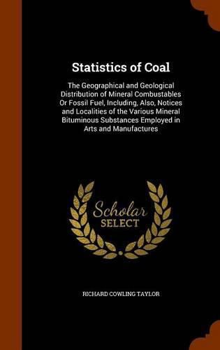 Cover image for Statistics of Coal: The Geographical and Geological Distribution of Mineral Combustables or Fossil Fuel, Including, Also, Notices and Localities of the Various Mineral Bituminous Substances Employed in Arts and Manufactures