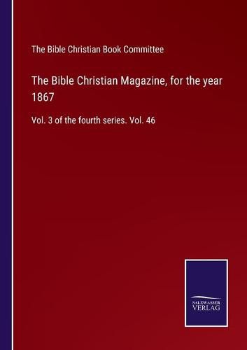 Cover image for The Bible Christian Magazine, for the year 1867: Vol. 3 of the fourth series. Vol. 46