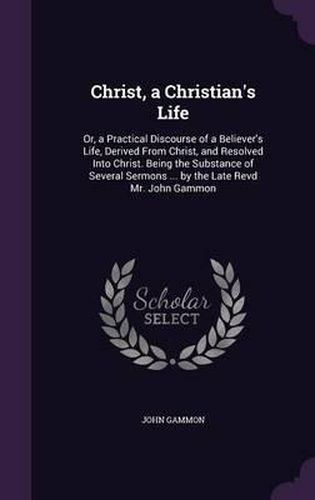 Cover image for Christ, a Christian's Life: Or, a Practical Discourse of a Believer's Life, Derived from Christ, and Resolved Into Christ. Being the Substance of Several Sermons ... by the Late Revd Mr. John Gammon