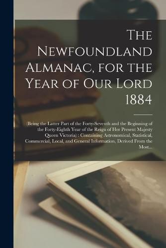 Cover image for The Newfoundland Almanac, for the Year of Our Lord 1884 [microform]: (being the Latter Part of the Forty-seventh and the Beginning of the Forty-eighth Year of the Reign of Her Present Majesty Queen Victoria): Containing Astronomical, Statistical, ...