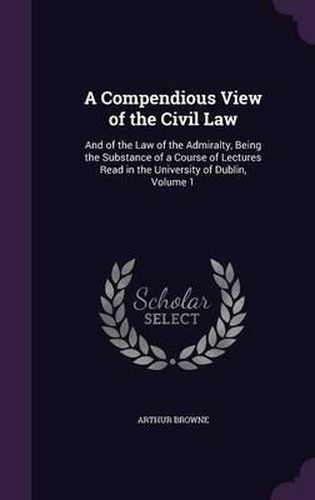 A Compendious View of the Civil Law: And of the Law of the Admiralty, Being the Substance of a Course of Lectures Read in the University of Dublin, Volume 1