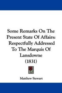 Cover image for Some Remarks On The Present State Of Affairs: Respectfully Addressed To The Marquis Of Lansdowne (1831)
