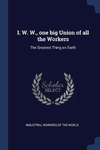 Cover image for I. W. W., One Big Union of All the Workers: The Greatest Thing on Earth