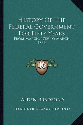 History of the Federal Government for Fifty Years History of the Federal Government for Fifty Years: From March, 1789 to March, 1839 from March, 1789 to March, 1839