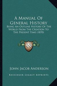 Cover image for A Manual of General History: Being an Outline History of the World from the Creation to the Present Time (1870)