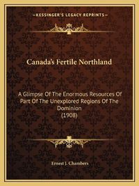 Cover image for Canada's Fertile Northland: A Glimpse of the Enormous Resources of Part of the Unexplored Regions of the Dominion (1908)