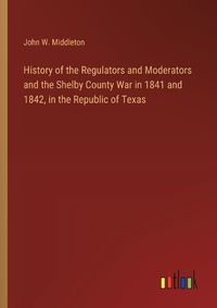 Cover image for History of the Regulators and Moderators and the Shelby County War in 1841 and 1842, in the Republic of Texas