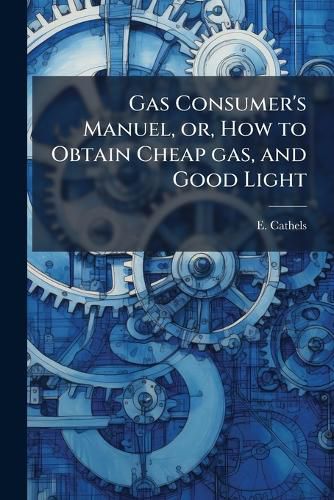 Cover image for Gas Consumer's Manuel, Or, How to Obtain Cheap Gas, and Good Light: With Some Remarks on the Advantages, and Comforts of Gas for Lighting, Cooking, and Heating, and Directions as to How to Read the Index of the Meter