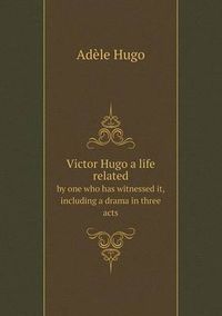 Cover image for Victor Hugo a life related by one who has witnessed it, including a drama in three acts