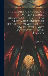 Cover image for The Scientific Knowledge of Dante. A Lecture Delivered at the Victoria University of Manchester Before the Members of the "Manchester Dante Society" by D. Lloyd Roberts