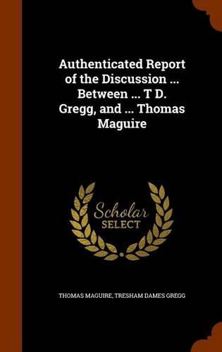 Cover image for Authenticated Report of the Discussion ... Between ... T D. Gregg, and ... Thomas Maguire