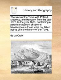 Cover image for The Wars of the Turks with Poland, Muscovy, and Hungary, from the Year 1672, to the Year 1683. Containing a Particular Account of Several Transactions in Those Wars Not Taken Notice of in the History of the Turks.