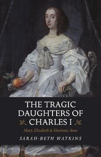 Cover image for The Tragic Daughters of Charles I: Mary, Elizabeth & Henrietta Anne