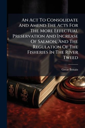 Cover image for An ACT to Consolidate and Amend the Acts for the More Effectual Preservation and Increase of Salmon, and the Regulation of the Fisheries in the River Tweed