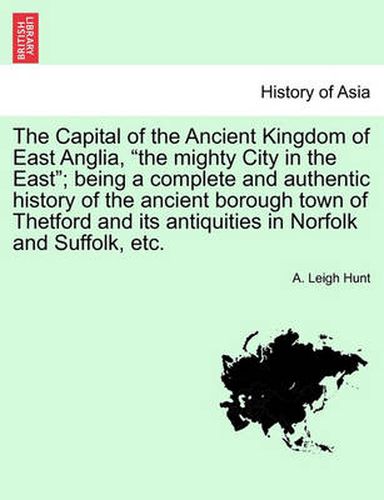 Cover image for The Capital of the Ancient Kingdom of East Anglia, the mighty City in the East; being a complete and authentic history of the ancient borough town of Thetford and its antiquities in Norfolk and Suffolk, etc.